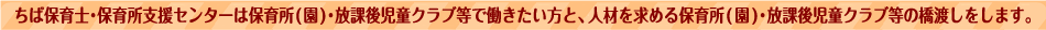 ちば保育士・保育所支援センターは保育所（園）で働きたい方と、人材を求める保育所（園）の橋渡しをしています。